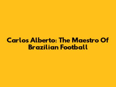 Carlos Alberto: The Maestro Of Brazilian Football