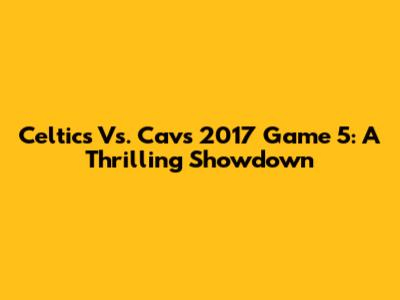 Celtics Vs. Cavs 2017 Game 5: A Thrilling Showdown