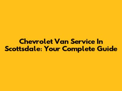 Chevrolet Van Service In Scottsdale: Your Complete Guide
