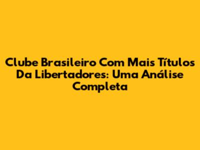 Clube Brasileiro Com Mais Títulos Da Libertadores: Uma Análise Completa