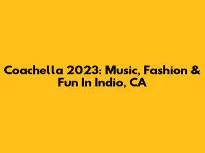 Coachella 2023: Music, Fashion & Fun In Indio, CA