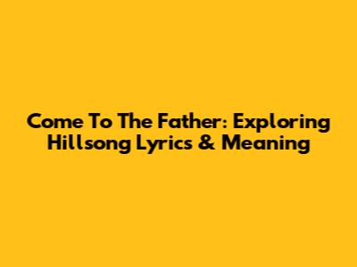 Come To The Father: Exploring Hillsong Lyrics & Meaning