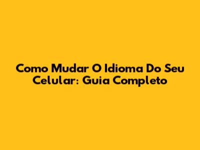 Como Mudar O Idioma Do Seu Celular: Guia Completo