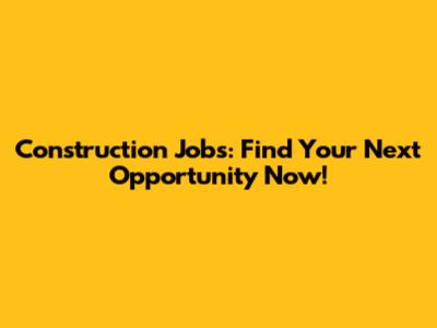 Construction Jobs: Find Your Next Opportunity Now!