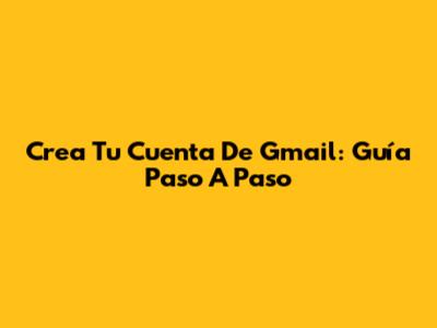Crea Tu Cuenta De Gmail: Guía Paso A Paso