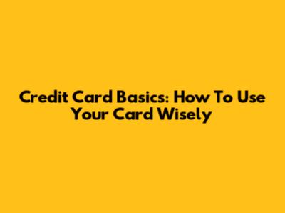 Credit Card Basics: How To Use Your Card Wisely