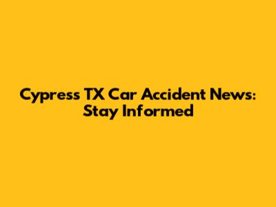 Cypress TX Car Accident News: Stay Informed