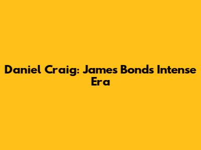 Daniel Craig: James Bond's Intense Era