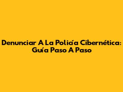 Denunciar A La Policía Cibernética: Guía Paso A Paso