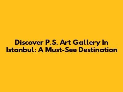 Discover P.S. Art Gallery In Istanbul: A Must-See Destination