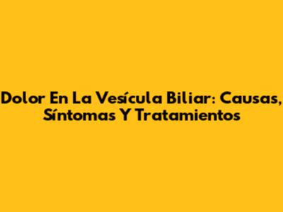 Dolor En La Vesícula Biliar: Causas, Síntomas Y Tratamientos