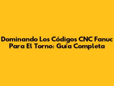 Dominando Los Códigos CNC Fanuc Para El Torno: Guía Completa