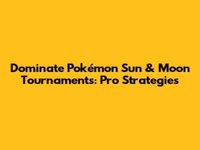 Dominate Pokémon Sun & Moon Tournaments: Pro Strategies