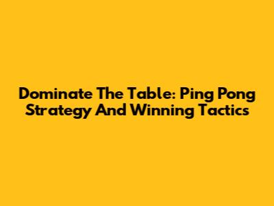 Dominate The Table: Ping Pong Strategy And Winning Tactics