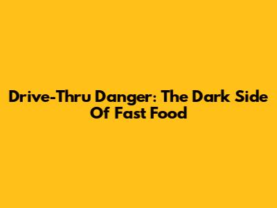Drive-Thru Danger: The Dark Side Of Fast Food