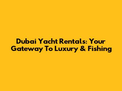 Dubai Yacht Rentals: Your Gateway To Luxury & Fishing