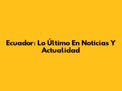 Ecuador: Lo Último En Noticias Y Actualidad