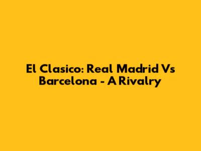El Clasico: Real Madrid Vs Barcelona - A Rivalry