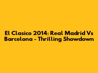 El Clasico 2014: Real Madrid Vs Barcelona - Thrilling Showdown