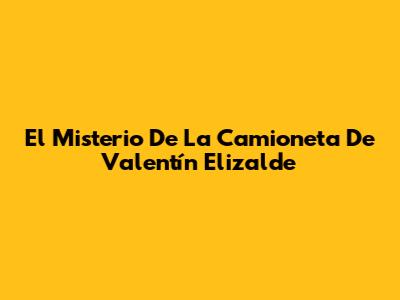 El Misterio De La Camioneta De Valentín Elizalde