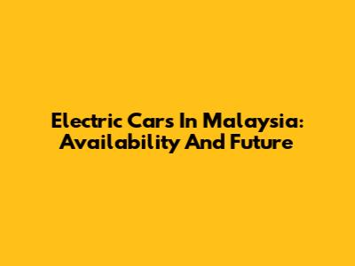 Electric Cars In Malaysia: Availability And Future