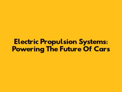 Electric Propulsion Systems: Powering The Future Of Cars