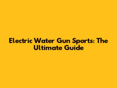 Electric Water Gun Sports: The Ultimate Guide