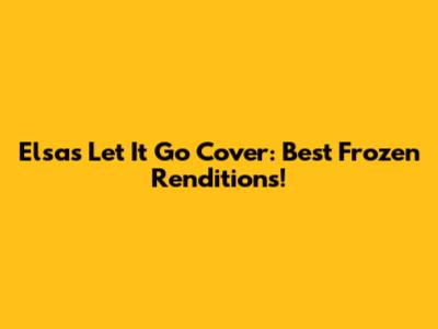 Elsa's 'Let It Go' Cover: Best Frozen Renditions!