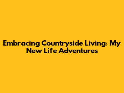 Embracing Countryside Living: My New Life Adventures