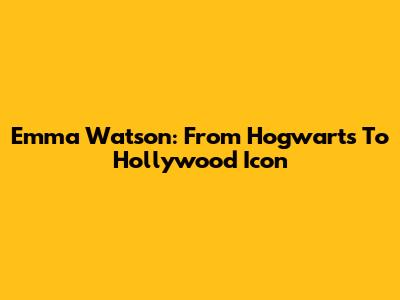 Emma Watson: From Hogwarts To Hollywood Icon