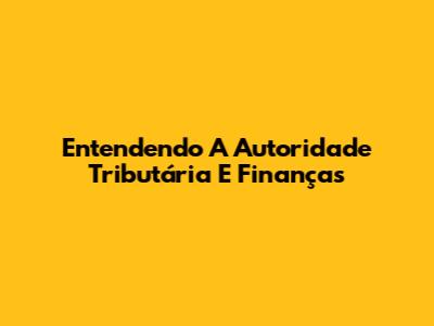 Entendendo A Autoridade Tributária E Finanças
