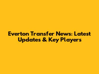 Everton Transfer News: Latest Updates & Key Players