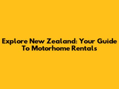 Explore New Zealand: Your Guide To Motorhome Rentals