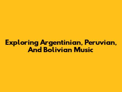 Exploring Argentinian, Peruvian, And Bolivian Music