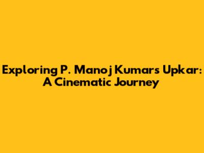 Exploring P. Manoj Kumar's 'Upkar': A Cinematic Journey
