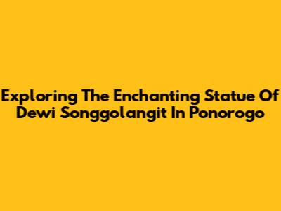 Exploring The Enchanting Statue Of Dewi Songgolangit In Ponorogo
