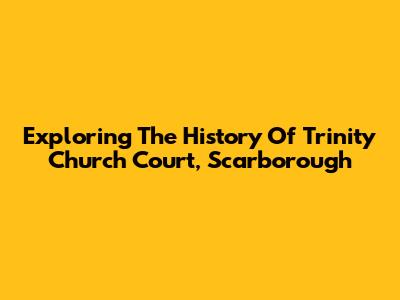 Exploring The History Of Trinity Church Court, Scarborough