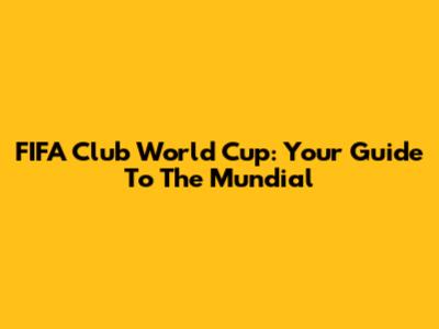FIFA Club World Cup: Your Guide To The Mundial