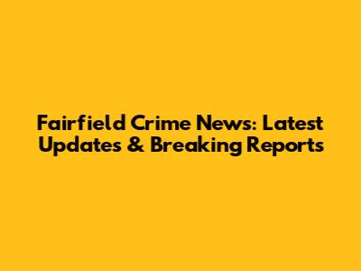 Fairfield Crime News: Latest Updates & Breaking Reports