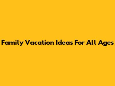Family Vacation Ideas For All Ages