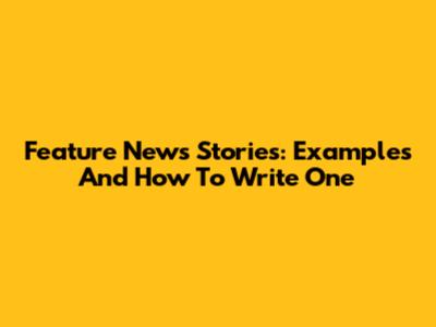 Feature News Stories: Examples And How To Write One