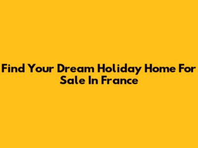Find Your Dream Holiday Home For Sale In France