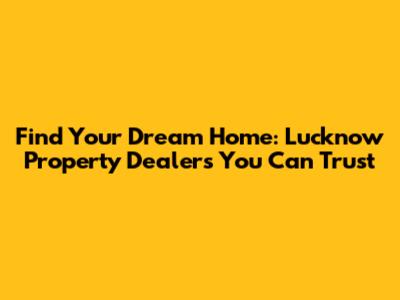 Find Your Dream Home: Lucknow Property Dealers You Can Trust