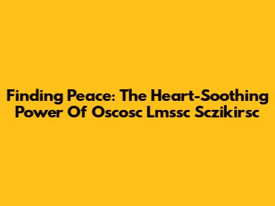 Finding Peace: The Heart-Soothing Power Of Oscosc Lmssc Sczikirsc