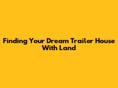 Finding Your Dream Trailer House With Land