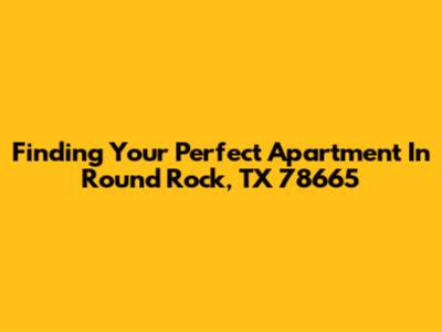 Finding Your Perfect Apartment In Round Rock, TX 78665