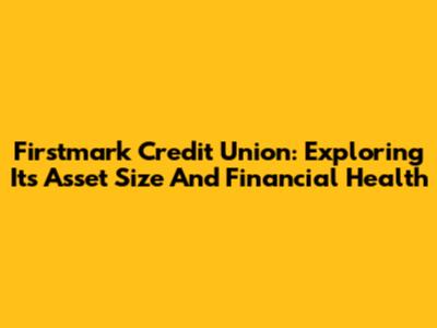 Firstmark Credit Union: Exploring Its Asset Size And Financial Health