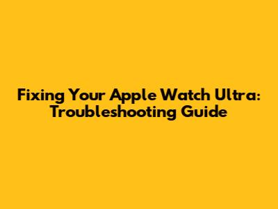 Fixing Your Apple Watch Ultra: Troubleshooting Guide