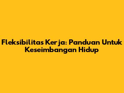 Fleksibilitas Kerja: Panduan Untuk Keseimbangan Hidup