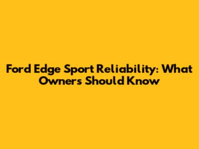 Ford Edge Sport Reliability: What Owners Should Know